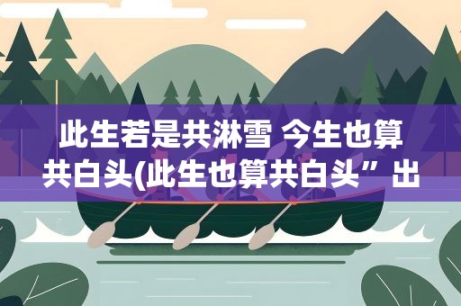 此生若是共淋雪 今生也算共白头(此生也算共白头”出自哪里)