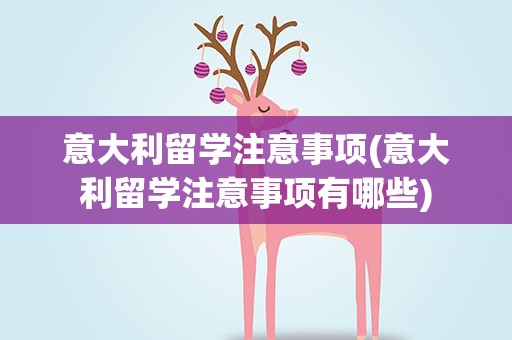 意大利留学注意事项(意大利留学注意事项有哪些)