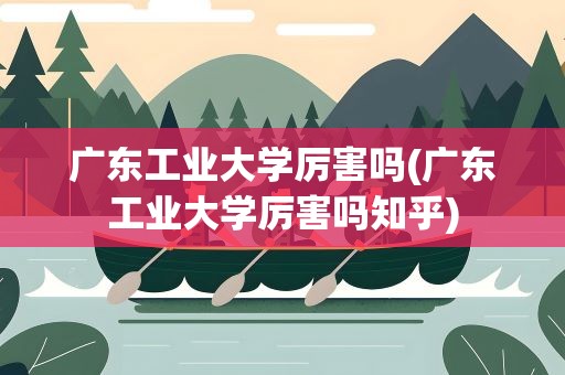 广东工业大学厉害吗(广东工业大学厉害吗知乎)