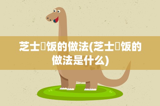 芝士焗饭的做法(芝士焗饭的做法是什么)
