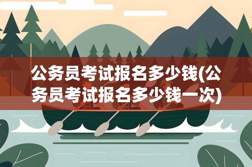 公务员考试报名多少钱(公务员考试报名多少钱一次)