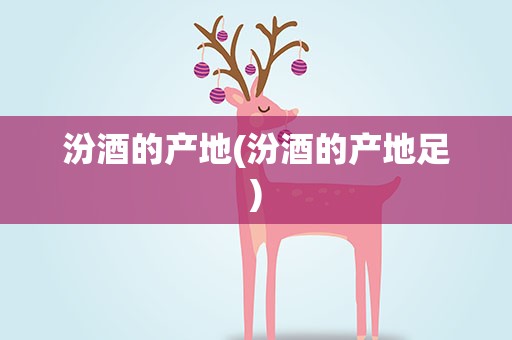 汾酒的产地(汾酒的产地足)