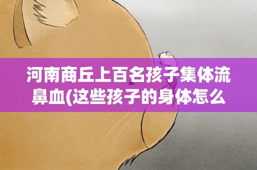 河南商丘上百名孩子集体流鼻血(这些孩子的身体怎么了)