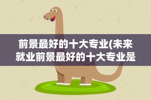 前景最好的十大专业(未来就业前景最好的十大专业是哪些专业)
