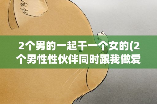 2个男的一起干一个女的(2个男性性伙伴同时跟我做爱对身体有害吗)