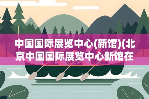 中国国际展览中心(新馆)(北京中国国际展览中心新馆在什么位置)