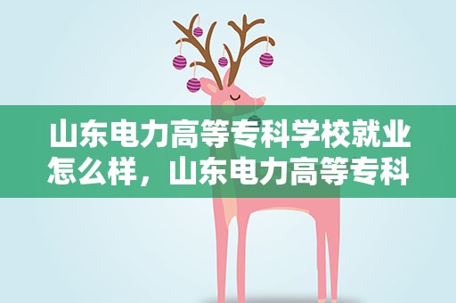 山东电力高等专科学校就业怎么样，山东电力高等专科学校就业怎么样分数线