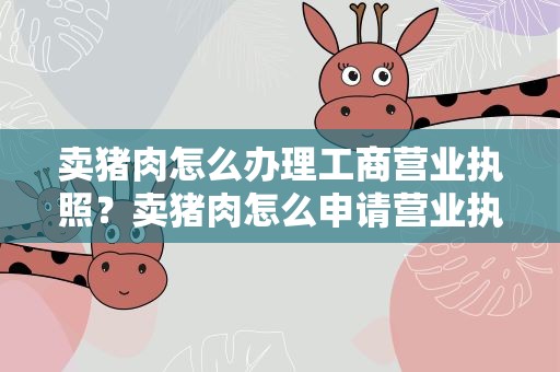 卖猪肉怎么办理工商营业执照？卖猪肉怎么申请营业执照