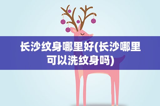 长沙纹身哪里好(长沙哪里可以洗纹身吗)