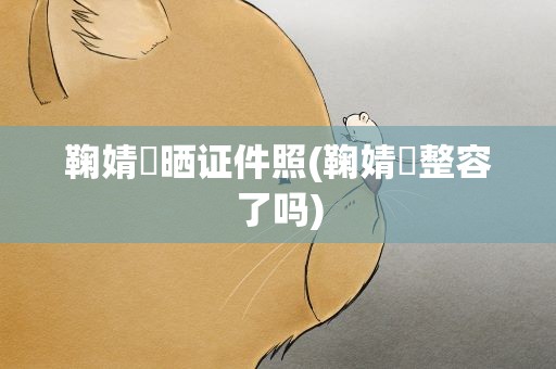 鞠婧祎晒证件照(鞠婧祎整容了吗)
