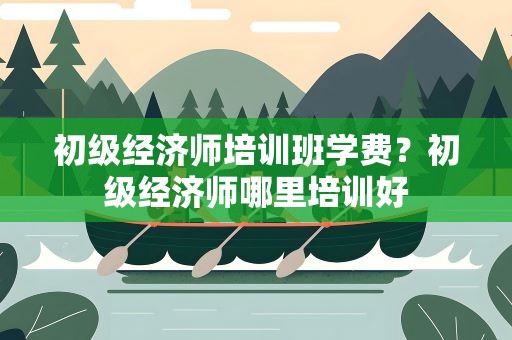 初级经济师培训班学费？初级经济师哪里培训好