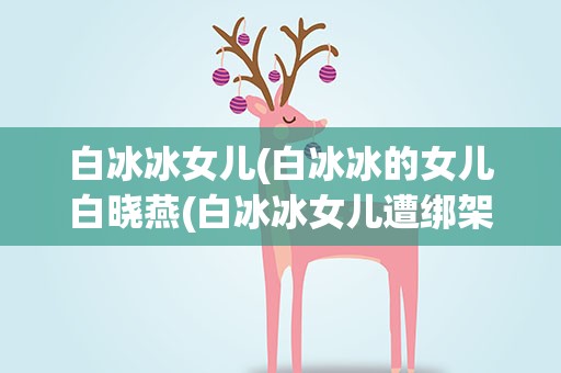白冰冰女儿(白冰冰的女儿白晓燕(白冰冰女儿遭绑架撕票有多惨))