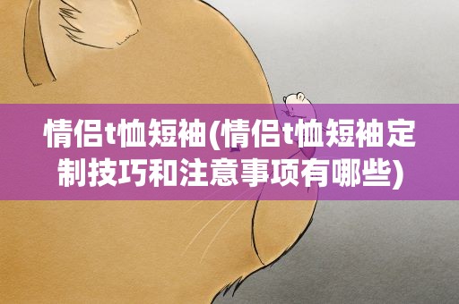 情侣t恤短袖(情侣t恤短袖定制技巧和注意事项有哪些)
