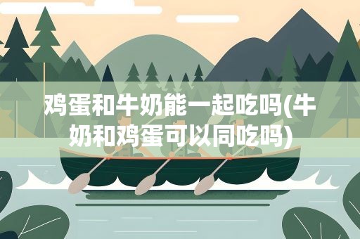 鸡蛋和牛奶能一起吃吗(牛奶和鸡蛋可以同吃吗)