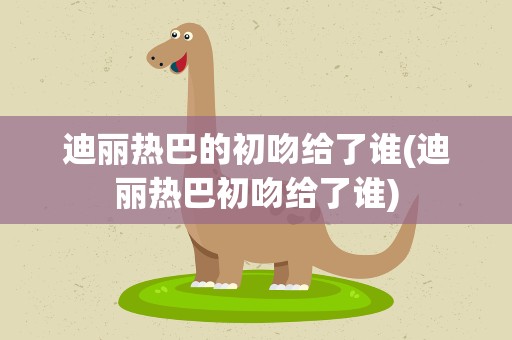 迪丽热巴的初吻给了谁(迪丽热巴初吻给了谁)