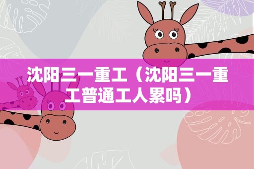 沈阳三一重工（沈阳三一重工普通工人累吗）