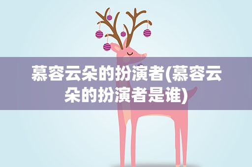 慕容云朵的扮演者(慕容云朵的扮演者是谁)