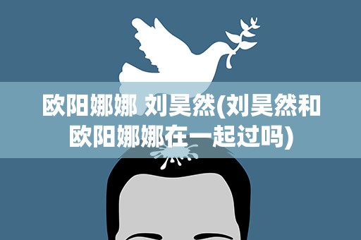 欧阳娜娜 刘昊然(刘昊然和欧阳娜娜在一起过吗)