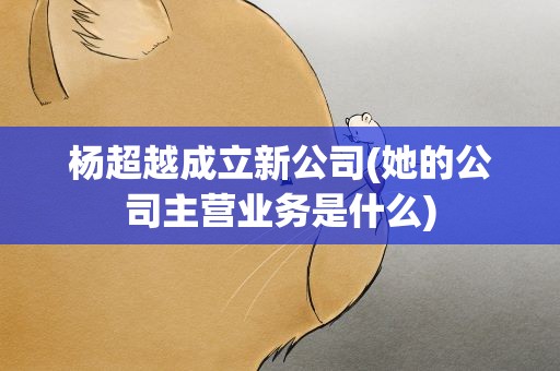 杨超越成立新公司(她的公司主营业务是什么)