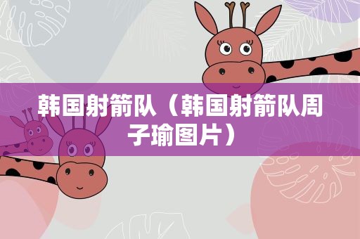 韩国射箭队（韩国射箭队周子瑜图片）