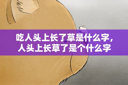 吃人头上长了草是什么字，人头上长草了是个什么字