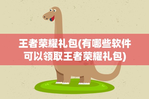 王者荣耀礼包(有哪些软件可以领取王者荣耀礼包)