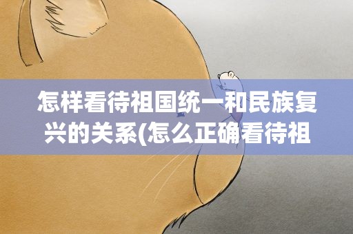 怎样看待祖国统一和民族复兴的关系(怎么正确看待祖国统一和民族复兴的关系)