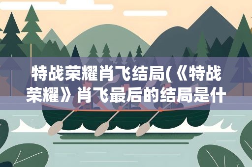 特战荣耀肖飞结局(《特战荣耀》肖飞最后的结局是什么)