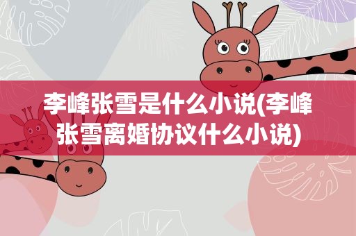 李峰张雪是什么小说(李峰张雪离婚协议什么小说)