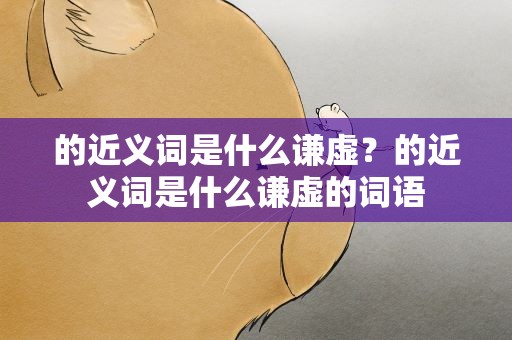的近义词是什么谦虚？的近义词是什么谦虚的词语