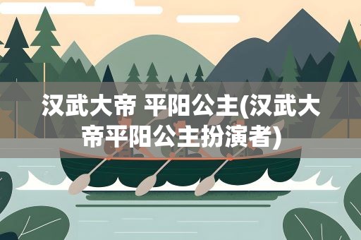 汉武大帝 平阳公主(汉武大帝平阳公主扮演者)