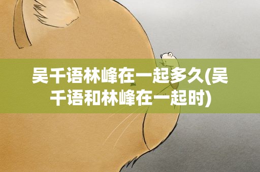 吴千语林峰在一起多久(吴千语和林峰在一起时)