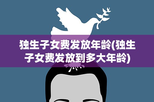 独生子女费发放年龄(独生子女费发放到多大年龄)