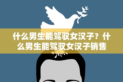 什么男生能驾驭女汉子？什么男生能驾驭女汉子销售