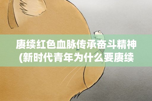 赓续红色血脉传承奋斗精神(新时代青年为什么要赓续红色血脉、传承奋斗精神)