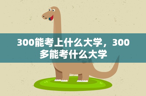 300能考上什么大学，300多能考什么大学