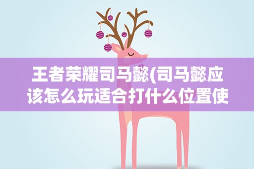 王者荣耀司马懿(司马懿应该怎么玩适合打什么位置使用技巧有哪些)