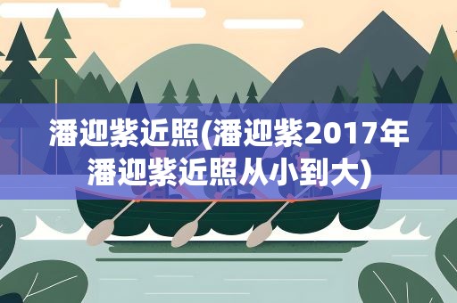 潘迎紫近照(潘迎紫2017年潘迎紫近照从小到大)