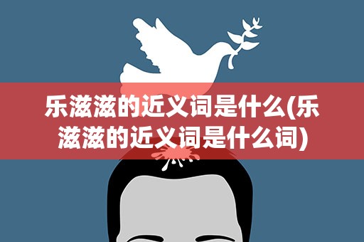 乐滋滋的近义词是什么(乐滋滋的近义词是什么词)