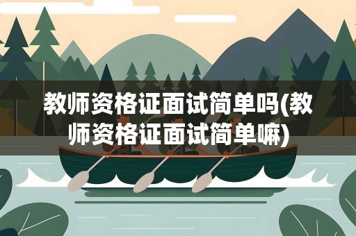 教师资格证面试简单吗(教师资格证面试简单嘛)
