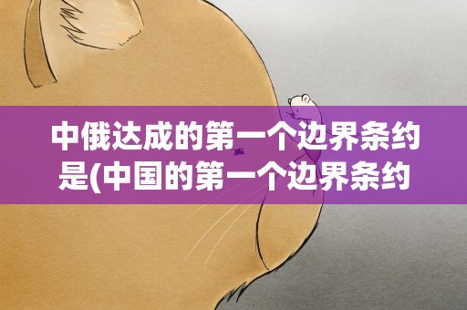 中俄达成的第一个边界条约是(中国的第一个边界条约名称)