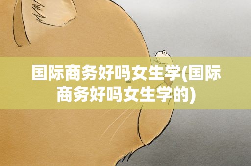 国际商务好吗女生学(国际商务好吗女生学的)