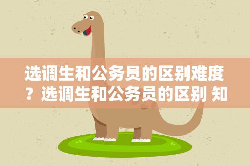 选调生和公务员的区别难度？选调生和公务员的区别 知乎