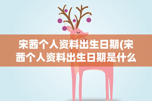 宋茜个人资料出生日期(宋茜个人资料出生日期是什么)