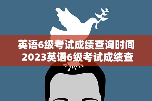 英语6级考试成绩查询时间 2023英语6级考试成绩查询时间