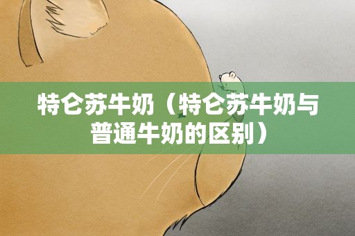 特仑苏牛奶（特仑苏牛奶与普通牛奶的区别）