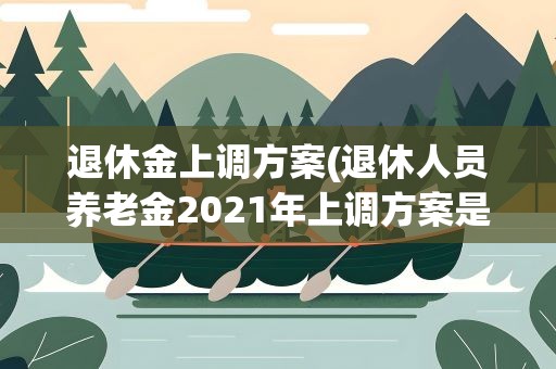 退休金上调方案(退休人员养老金2021年上调方案是什么)