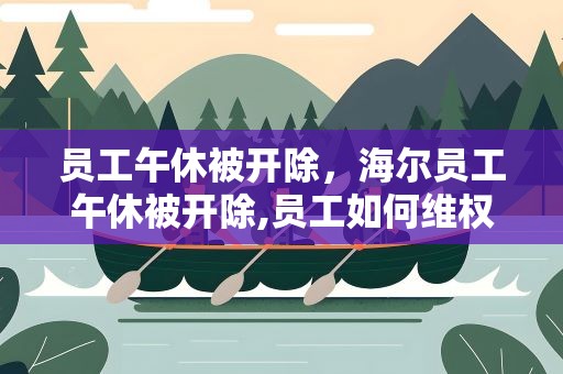 员工午休被开除，海尔员工午休被开除,员工如何维权