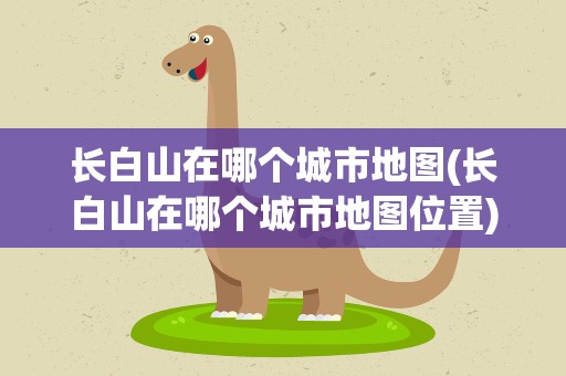 长白山在哪个城市地图(长白山在哪个城市地图位置)