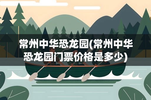 常州中华恐龙园(常州中华恐龙园门票价格是多少)
